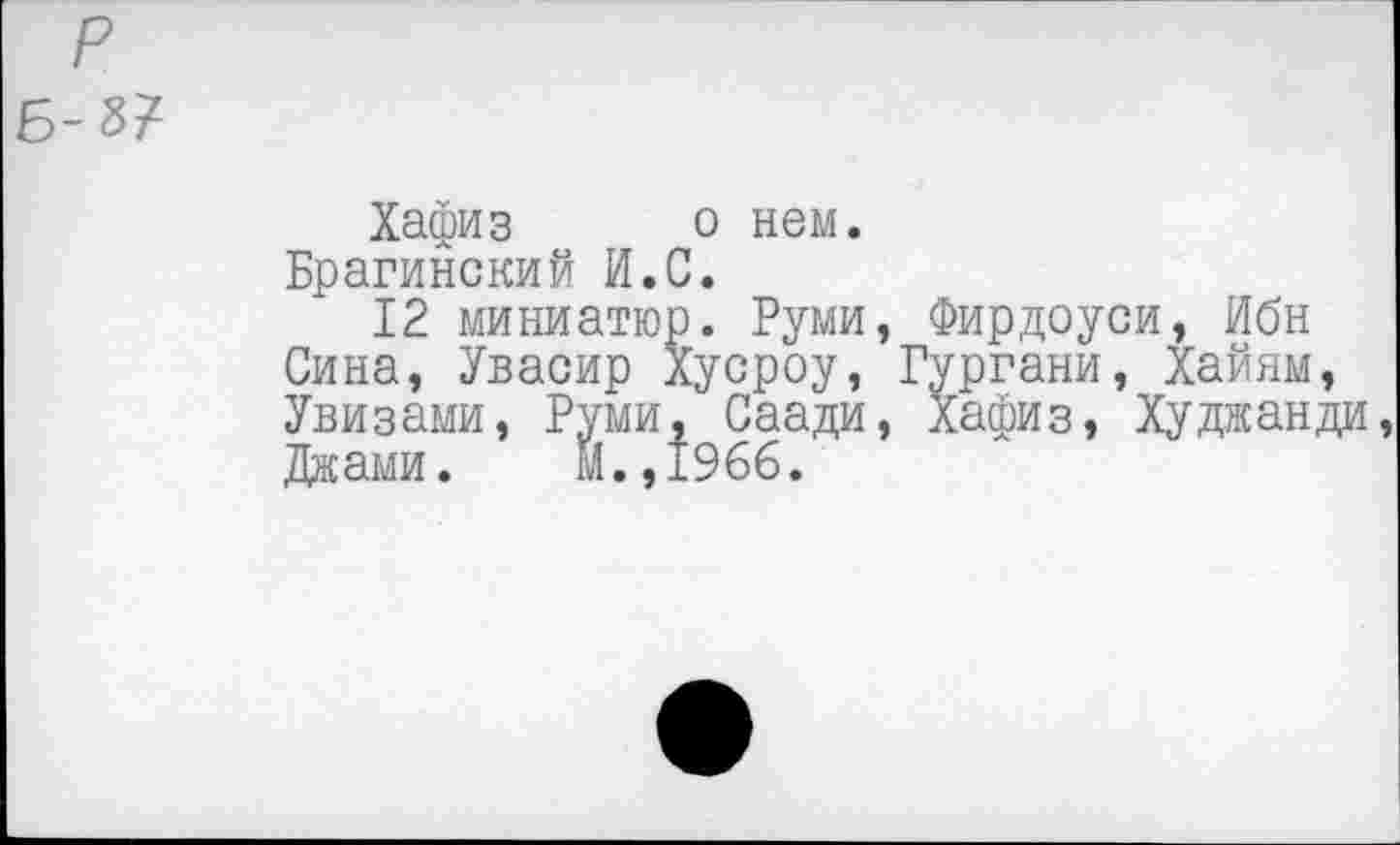 ﻿Б-8?
Хафиз о нем.
Брагинский И.С.
12 миниатюр. Руми, Фирдоуси, Ибн Сина, Увасир Хусроу, Гургани, Хайям Увизами, Руми, С ... ' Джами. М.,1966.
сроу, Гургани, Хайям, Саади, Хафиз, Худжанди,